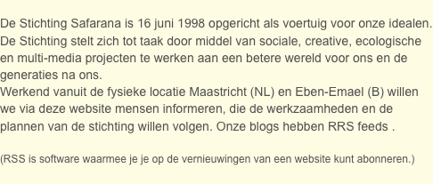 
De Stichting Safarana is 16 juni 1998 opgericht als voertuig voor onze idealen. 
De Stichting stelt zich tot taak door middel van sociale, creative, ecologische en multi-media projecten te werken aan een betere wereld voor ons en de generaties na ons.  
Werkend vanuit de fysieke locatie Maastricht (NL) en Eben-Emael (B) willen we via deze website mensen informeren, die de werkzaamheden en de plannen van de stichting willen volgen. Onze blogs hebben RRS feeds .

(RSS is software waarmee je je op de vernieuwingen van een website kunt abonneren.) 